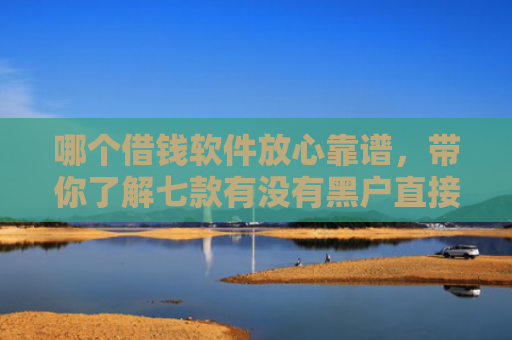 哪个借钱软件放心靠谱，带你了解七款有没有黑户直接下款的APP