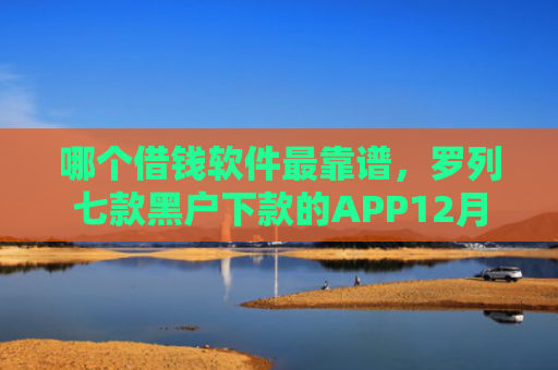 哪个借钱软件最靠谱，罗列七款黑户下款的APP12月