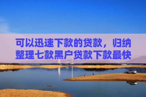 可以迅速下款的贷款，归纳整理七款黑户贷款下款最快的口子