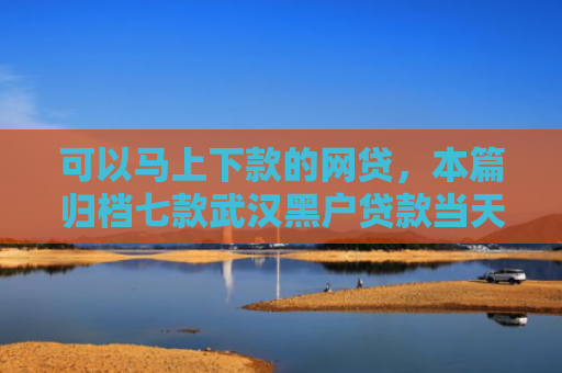 可以马上下款的网贷，本篇归档七款武汉黑户贷款当天下款