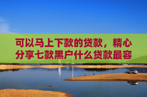 可以马上下款的贷款，精心分享七款黑户什么贷款最容易下款
