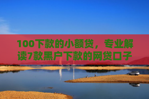 100下款的小额贷，专业解读7款黑户下款的网贷口子