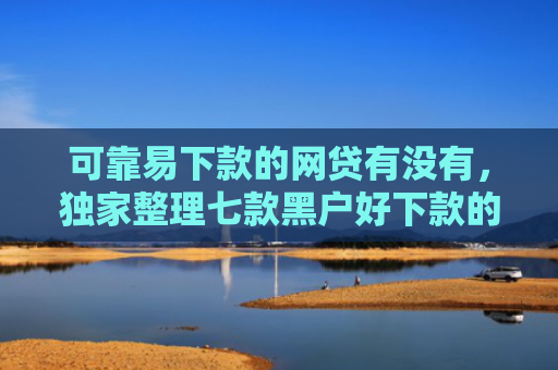 可靠易下款的网贷有没有，独家整理七款黑户好下款的贷款软件
