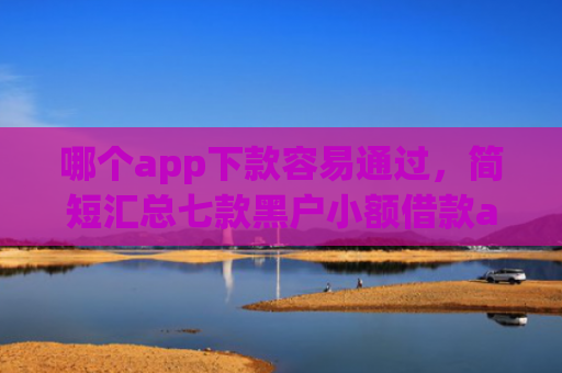 哪个app下款容易通过，简短汇总七款黑户小额借款app能借下款吗
