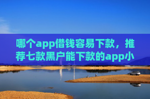 哪个app借钱容易下款，推荐七款黑户能下款的app小贷