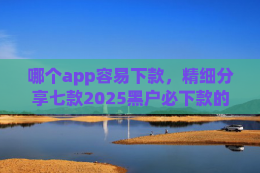 哪个app容易下款，精细分享七款2025黑户必下款的贷款app