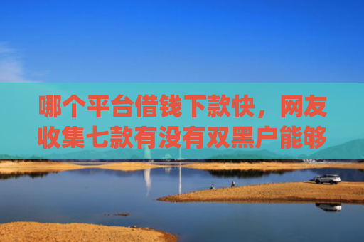 哪个平台借钱下款快，网友收集七款有没有双黑户能够下款的app