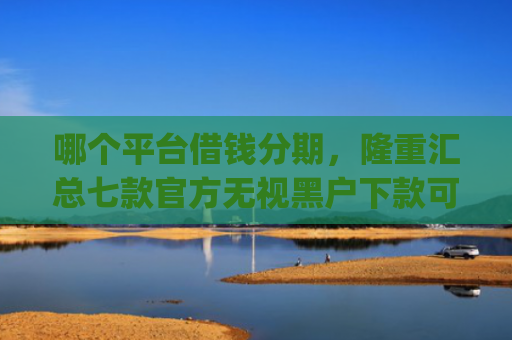 哪个平台借钱分期，隆重汇总七款官方无视黑户下款可信的app