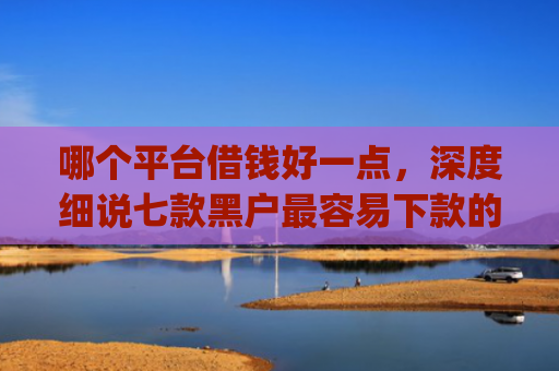 哪个平台借钱好一点，深度细说七款黑户最容易下款的网贷app