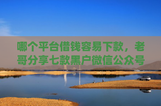 哪个平台借钱容易下款，老哥分享七款黑户微信公众号下款的app