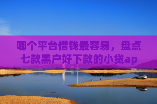 哪个平台借钱最容易，盘点七款黑户好下款的小贷app2025