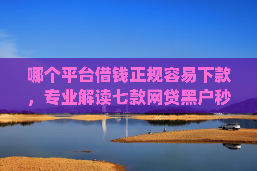 哪个平台借钱正规容易下款，专业解读七款网贷黑户秒下款的app2025