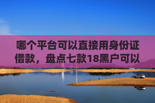 哪个平台可以直接用身份证借款，盘点七款18黑户可以下款的网贷app