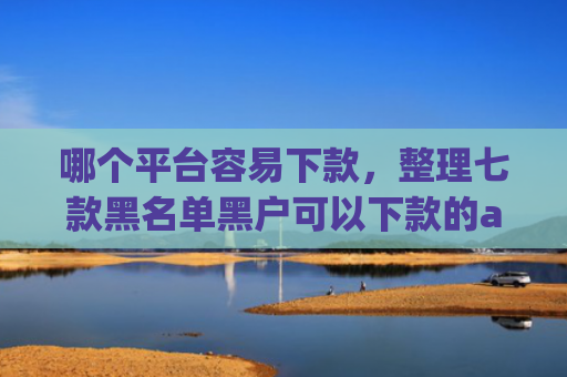 哪个平台容易下款，整理七款黑名单黑户可以下款的app
