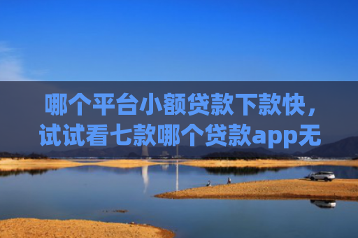 哪个平台小额贷款下款快，试试看七款哪个贷款app无视黑户下款很快
