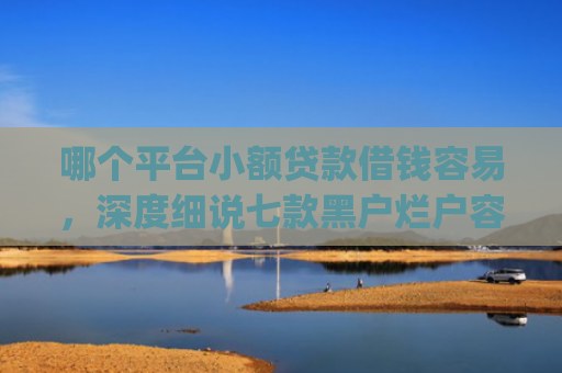 哪个平台小额贷款借钱容易，深度细说七款黑户烂户容易下款的网贷app