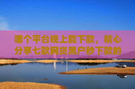哪个平台晚上能下款，精心分享七款网贷黑户秒下款的app2025