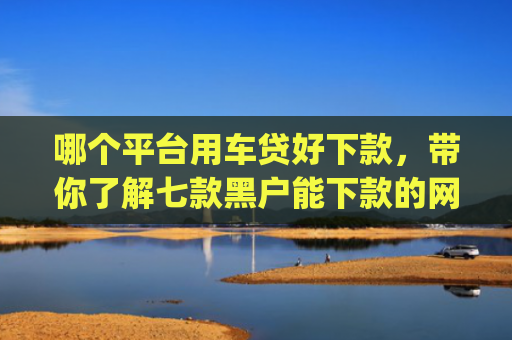 哪个平台用车贷好下款，带你了解七款黑户能下款的网贷2025app