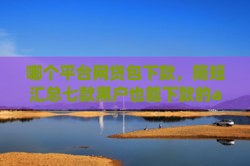 哪个平台网贷包下款，简短汇总七款黑户也能下款的app有哪些平台