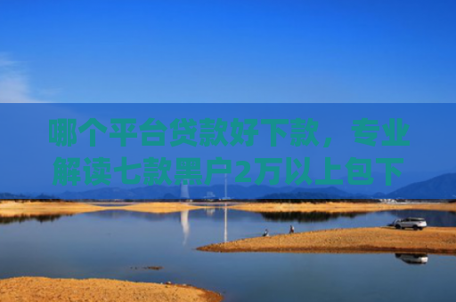 哪个平台贷款好下款，专业解读七款黑户2万以上包下款的app