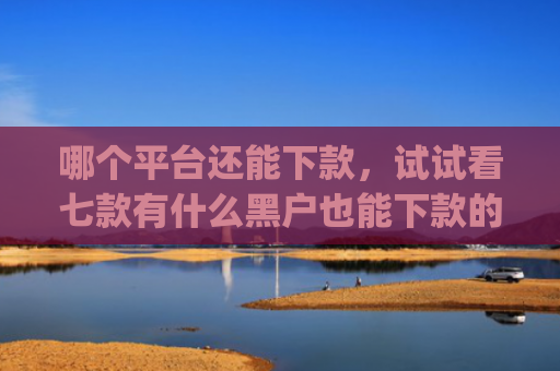 哪个平台还能下款，试试看七款有什么黑户也能下款的app