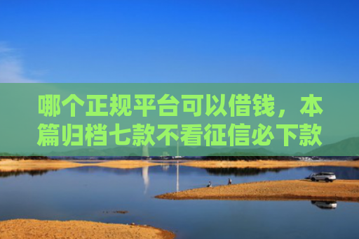 哪个正规平台可以借钱，本篇归档七款不看征信必下款网贷
