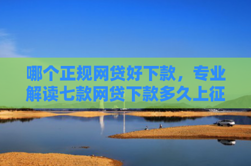 哪个正规网贷好下款，专业解读七款网贷下款多久上征信