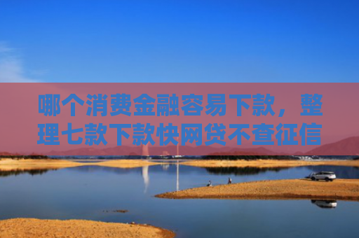 哪个消费金融容易下款，整理七款下款快网贷不查征信