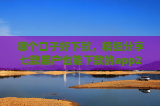 哪个口子好下款，精细分享七款黑户也能下款的app2025