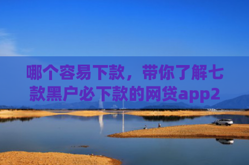 哪个容易下款，带你了解七款黑户必下款的网贷app2025