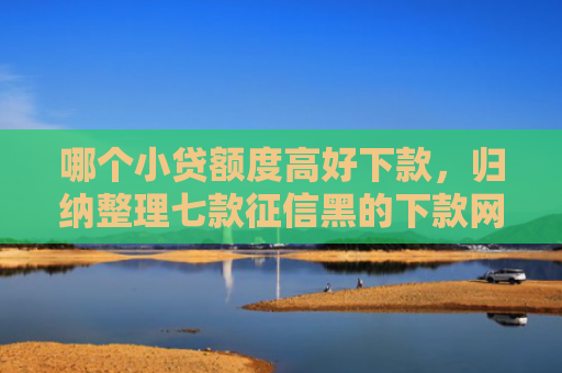 哪个小贷额度高好下款，归纳整理七款征信黑的下款网贷