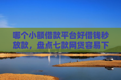 哪个小额借款平台好借钱秒放款，盘点七款网贷容易下款不查征信