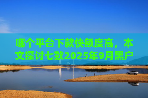 哪个平台下款快额度高，本文探讨七款2025年9月黑户能下款的app
