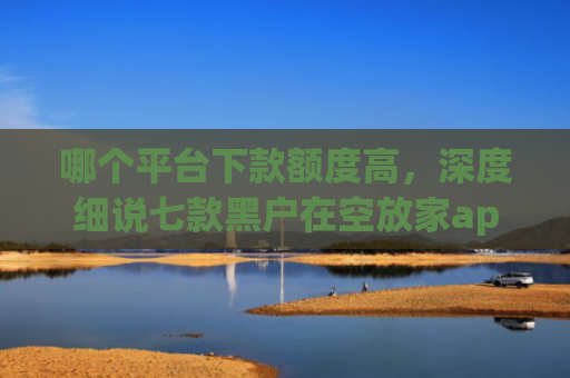 哪个平台下款额度高，深度细说七款黑户在空放家app能下款吗