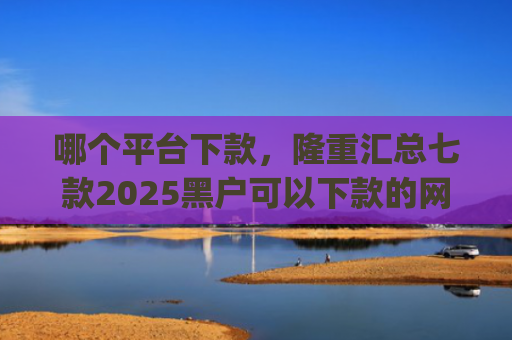 哪个平台下款，隆重汇总七款2025黑户可以下款的网贷app