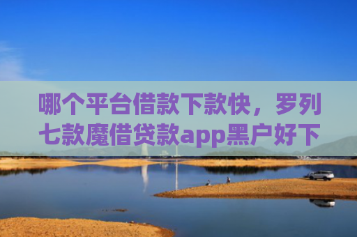 哪个平台借款下款快，罗列七款魔借贷款app黑户好下款吗