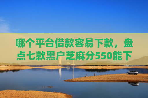 哪个平台借款容易下款，盘点七款黑户芝麻分550能下款的app