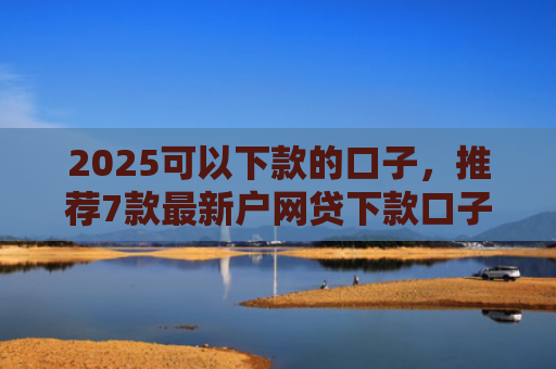 2025可以下款的口子，推荐7款最新户网贷下款口子