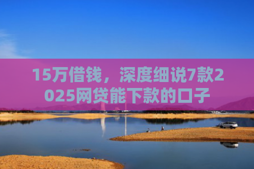 15万借钱，深度细说7款2025网贷能下款的口子