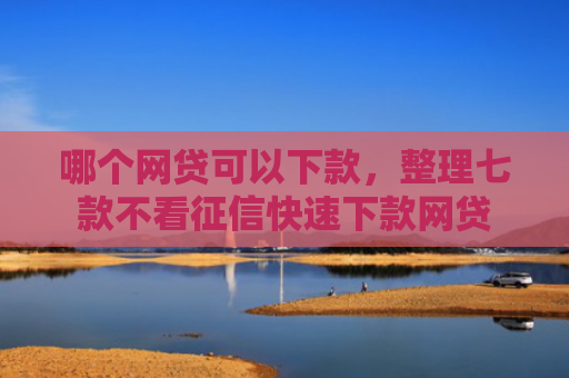 哪个网贷可以下款，整理七款不看征信快速下款网贷