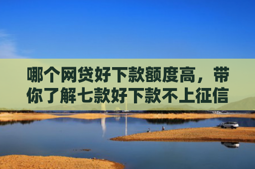 哪个网贷好下款额度高，带你了解七款好下款不上征信的网贷