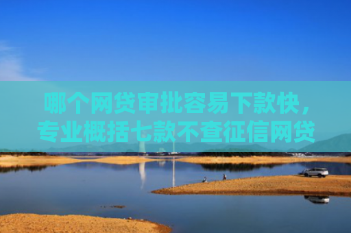 哪个网贷审批容易下款快，专业概括七款不查征信网贷百分百下款