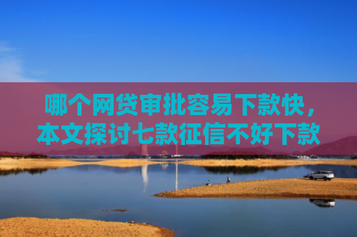 哪个网贷审批容易下款快，本文探讨七款征信不好下款网贷