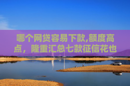 哪个网贷容易下款,额度高点，隆重汇总七款征信花也能稳下款的网贷