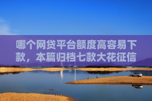 哪个网贷平台额度高容易下款，本篇归档七款大花征信能下款的网贷