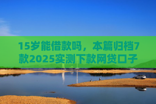15岁能借款吗，本篇归档7款2025实测下款网贷口子