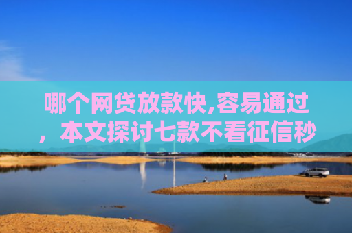 哪个网贷放款快,容易通过，本文探讨七款不看征信秒下款的网贷