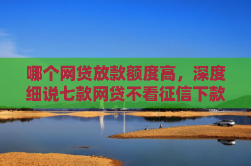 哪个网贷放款额度高，深度细说七款网贷不看征信下款快