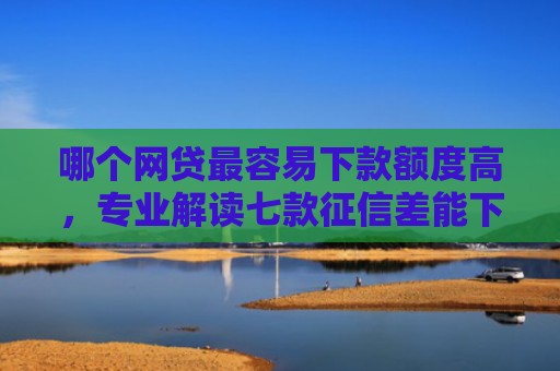 哪个网贷最容易下款额度高，专业解读七款征信差能下款的网贷