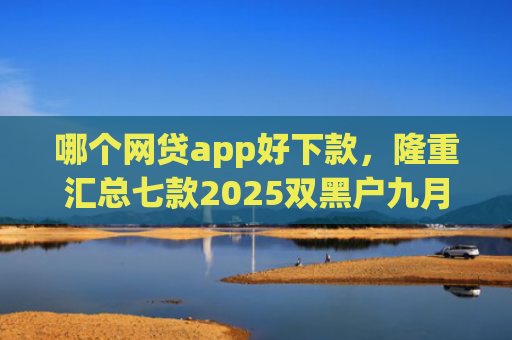 哪个网贷app好下款，隆重汇总七款2025双黑户九月能下款的App